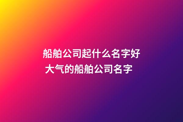 船舶公司起什么名字好 大气的船舶公司名字-第1张-公司起名-玄机派
